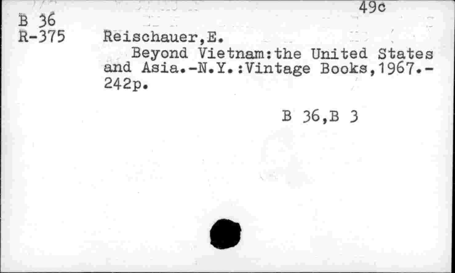 ﻿B 36
R-375
'	49c
Reischauer,E.
Beyond Vietnam:the United States and Asia.-N.Y.:Vintage Books,1967.-242p.
B 36,B 3